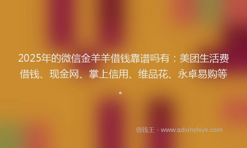 2025年的微信金羊羊借钱靠谱吗有：美团生活费借钱、现金网、掌上信用、维品花、永卓易购等。