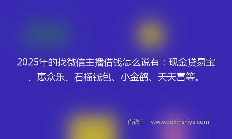 2025年的找微信主播借钱怎么说有：现金贷易宝、惠众乐、石榴钱包、小金鹤、天天富等。