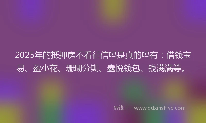 2025年的抵押房不看征信吗是真的吗有：借钱宝易、盈小花、珊瑚分期、鑫悦钱包、钱满满等。