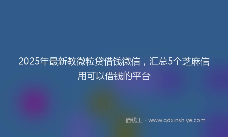 2025年最新教微粒贷借钱微信，汇总5个芝麻信用可以借钱的平台
