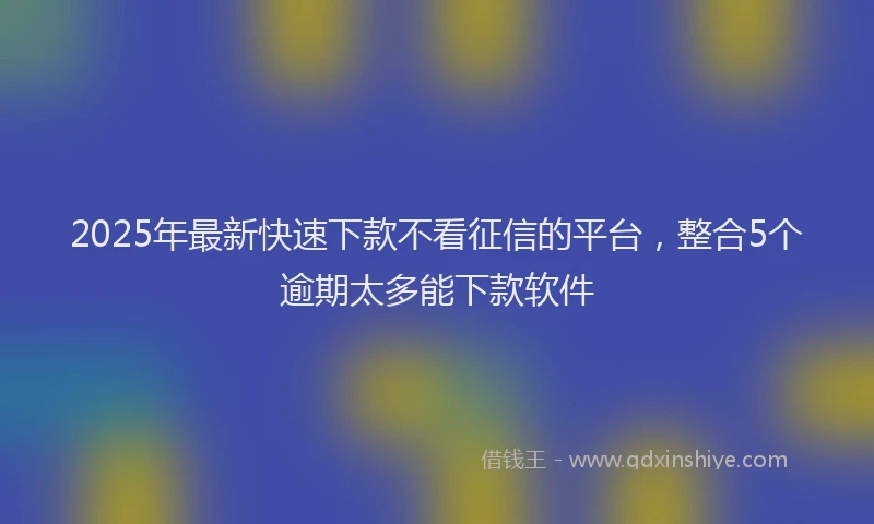 2025年最新快速下款不看征信的平台，整合5个逾期太多能下款软件