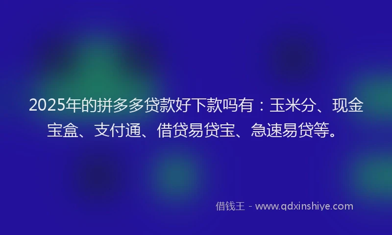 2025年的拼多多贷款好下款吗有：玉米分、现金宝盒、支付通、借贷易贷宝、急速易贷等。