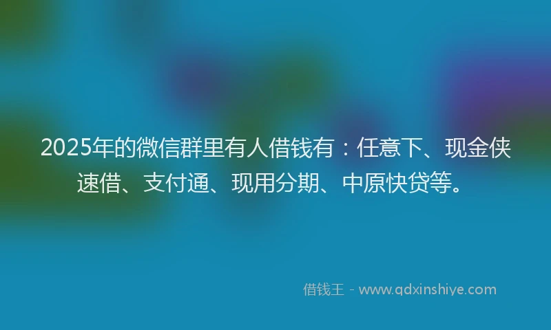 2025年的微信群里有人借钱有：任意下、现金侠速借、支付通、现用分期、中原快贷等。