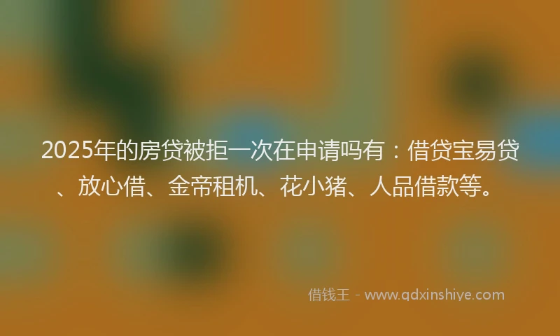 2025年的房贷被拒一次在申请吗有：借贷宝易贷、放心借、金帝租机、花小猪、人品借款等。