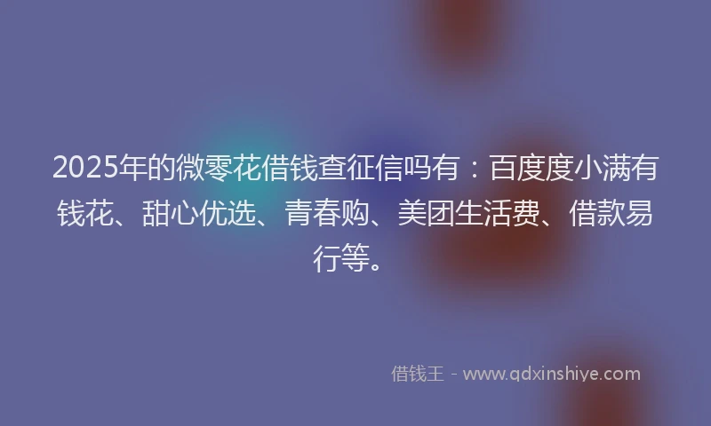 2025年的微零花借钱查征信吗有：百度度小满有钱花、甜心优选、青春购、美团生活费、借款易行等。