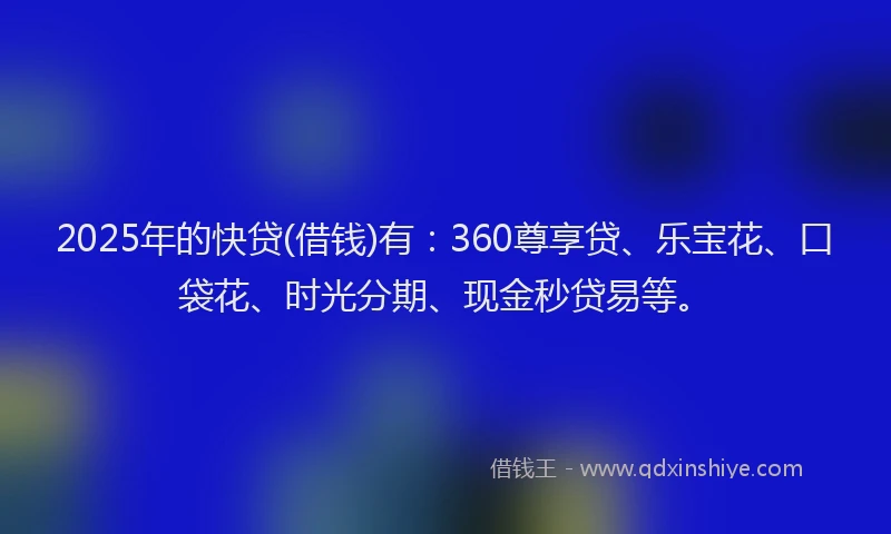 2025年的快贷(借钱)有：360尊享贷、乐宝花、口袋花、时光分期、现金秒贷易等。