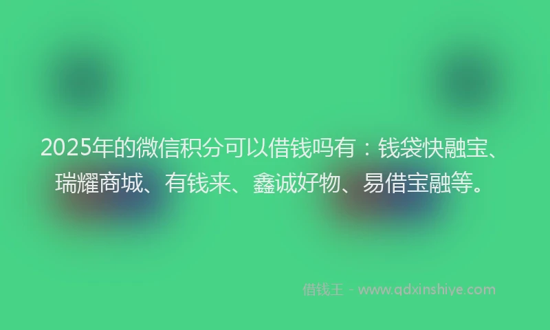 2025年的微信积分可以借钱吗有：钱袋快融宝、瑞耀商城、有钱来、鑫诚好物、易借宝融等。