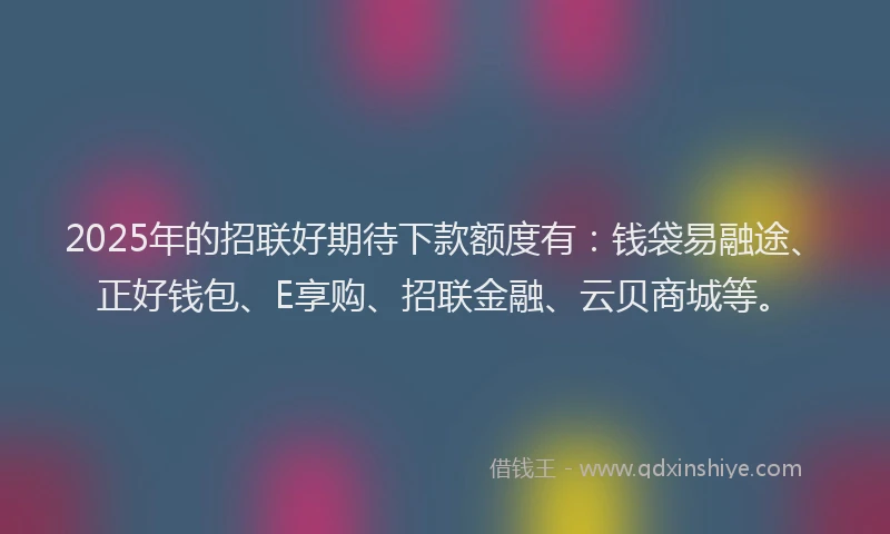 2025年的招联好期待下款额度有：钱袋易融途、正好钱包、E享购、招联金融、云贝商城等。