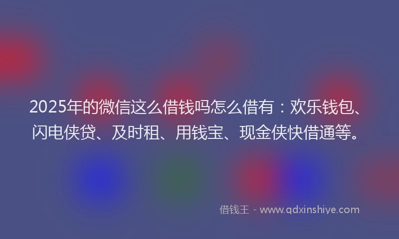 2025年的微信这么借钱吗怎么借有：欢乐钱包、闪电侠贷、及时租、用钱宝、现金侠快借通等。