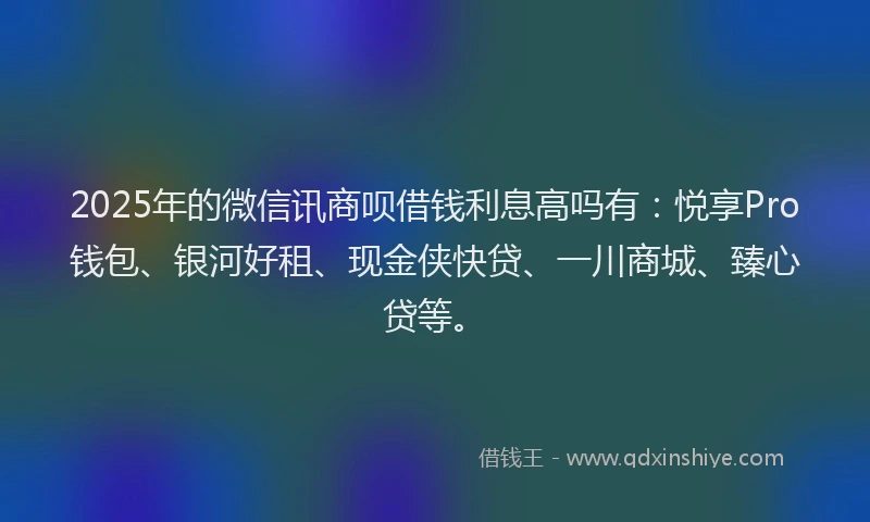 2025年的微信讯商呗借钱利息高吗有：悦享Pro钱包、银河好租、现金侠快贷、一川商城、臻心贷等。