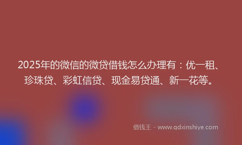 2025年的微信的微贷借钱怎么办理有：优一租、珍珠贷、彩虹信贷、现金易贷通、新一花等。