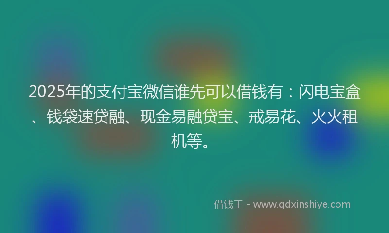 2025年的支付宝微信谁先可以借钱有：闪电宝盒、钱袋速贷融、现金易融贷宝、戒易花、火火租机等。