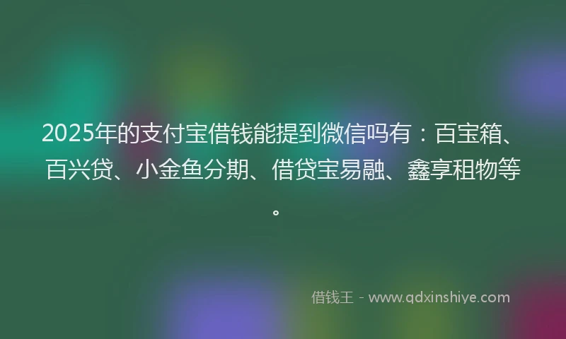 2025年的支付宝借钱能提到微信吗有：百宝箱、百兴贷、小金鱼分期、借贷宝易融、鑫享租物等。