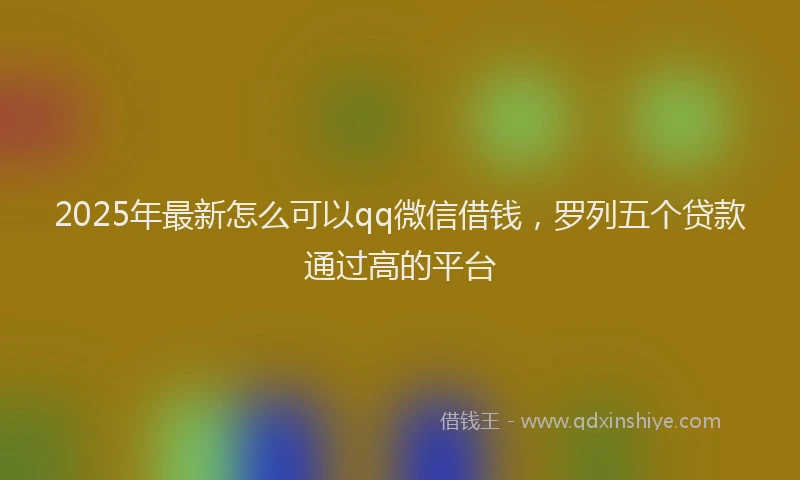 2025年最新怎么可以qq微信借钱，罗列五个贷款通过高的平台