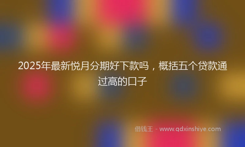 2025年最新悦月分期好下款吗，概括五个贷款通过高的口子