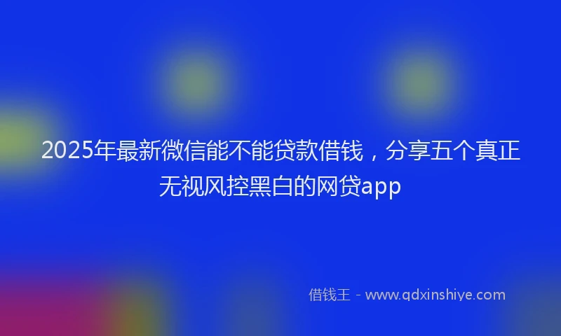2025年最新微信能不能贷款借钱，分享五个真正无视风控黑白的网贷app