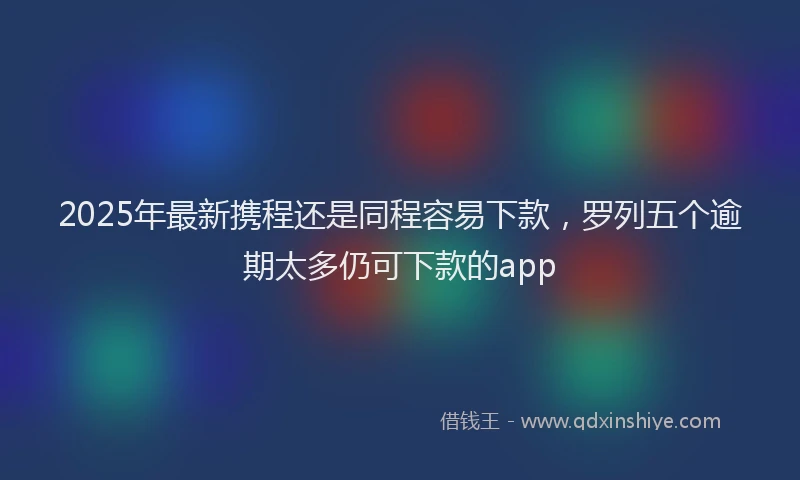 2025年最新携程还是同程容易下款，罗列五个逾期太多仍可下款的app