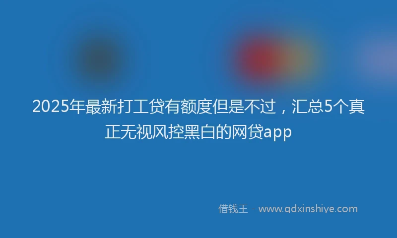 2025年最新打工贷有额度但是不过，汇总5个真正无视风控黑白的网贷app