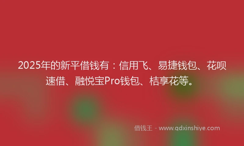 2025年的新平借钱有：信用飞、易捷钱包、花呗速借、融悦宝Pro钱包、桔享花等。