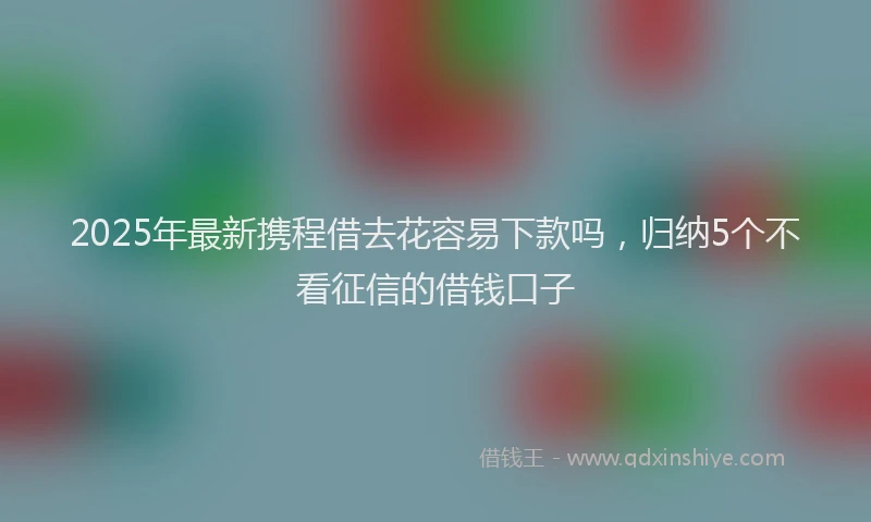 2025年最新携程借去花容易下款吗，归纳5个不看征信的借钱口子