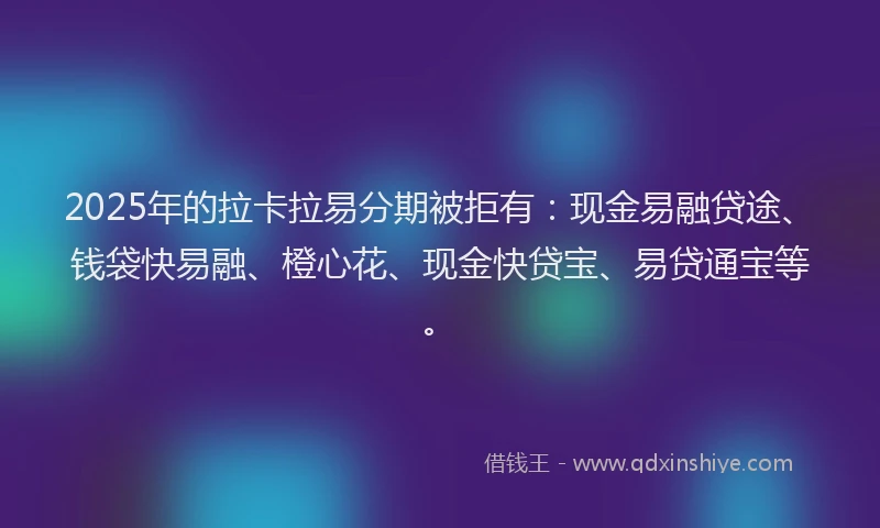 2025年的拉卡拉易分期被拒有：现金易融贷途、钱袋快易融、橙心花、现金快贷宝、易贷通宝等。