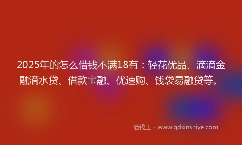 2025年的怎么借钱不满18有：轻花优品、滴滴金融滴水贷、借款宝融、优速购、钱袋易融贷等。