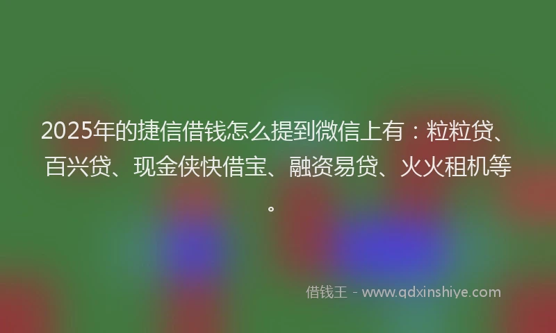 2025年的捷信借钱怎么提到微信上有：粒粒贷、百兴贷、现金侠快借宝、融资易贷、火火租机等。