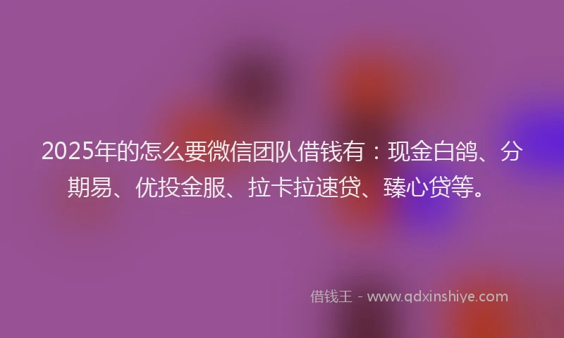 2025年的怎么要微信团队借钱有：现金白鸽、分期易、优投金服、拉卡拉速贷、臻心贷等。