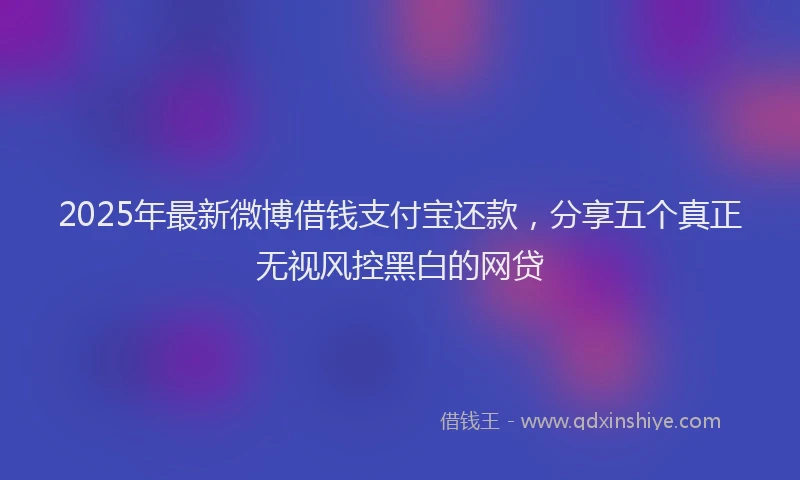 2025年最新微博借钱支付宝还款，分享五个真正无视风控黑白的网贷