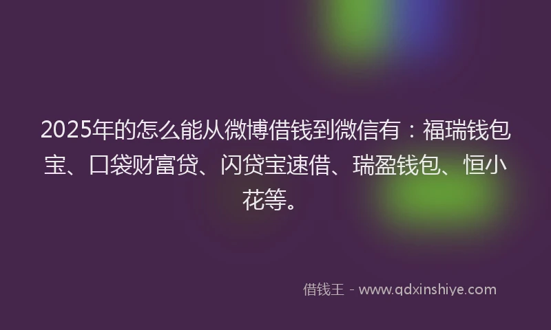 2025年的怎么能从微博借钱到微信有：福瑞钱包宝、口袋财富贷、闪贷宝速借、瑞盈钱包、恒小花等。