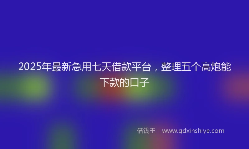 2025年最新急用七天借款平台，整理五个高炮能下款的口子