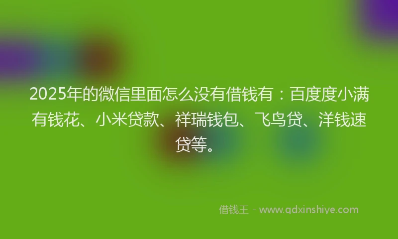 2025年的微信里面怎么没有借钱有：百度度小满有钱花、小米贷款、祥瑞钱包、飞鸟贷、洋钱速贷等。