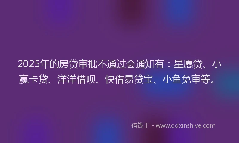 2025年的房贷审批不通过会通知有：星愿贷、小赢卡贷、洋洋借呗、快借易贷宝、小鱼免审等。