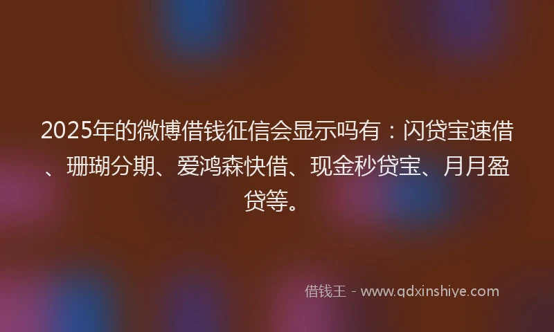 2025年的微博借钱征信会显示吗有：闪贷宝速借、珊瑚分期、爱鸿森快借、现金秒贷宝、月月盈贷等。