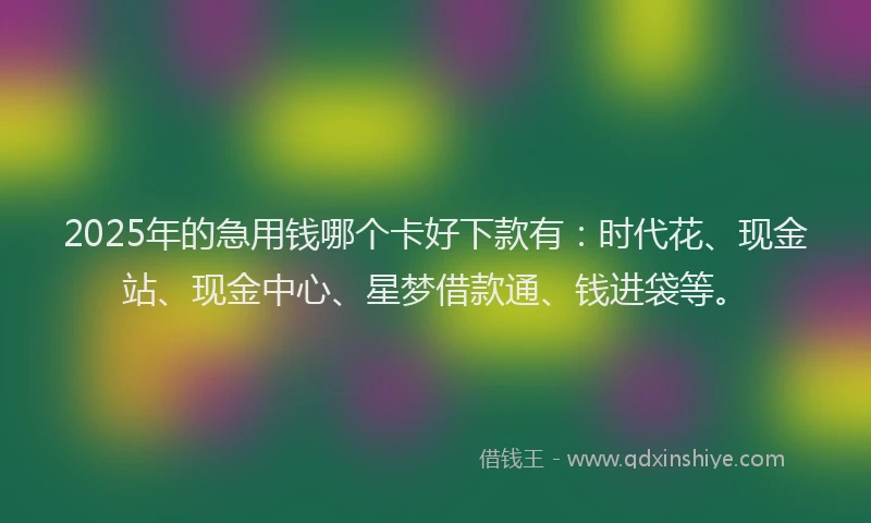 2025年的急用钱哪个卡好下款有：时代花、现金站、现金中心、星梦借款通、钱进袋等。