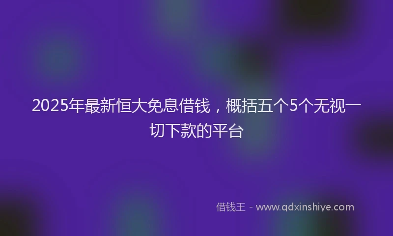 2025年最新恒大免息借钱，概括五个5个无视一切下款的平台