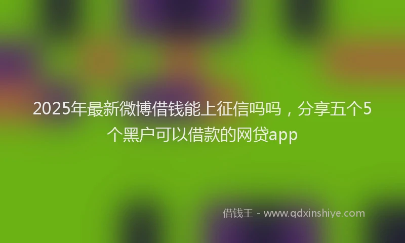 2025年最新微博借钱能上征信吗吗，分享五个5个黑户可以借款的网贷app