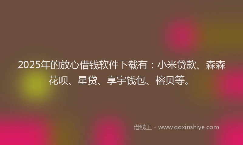 2025年的放心借钱软件下载有：小米贷款、森森花呗、星贷、享宇钱包、榕贝等。