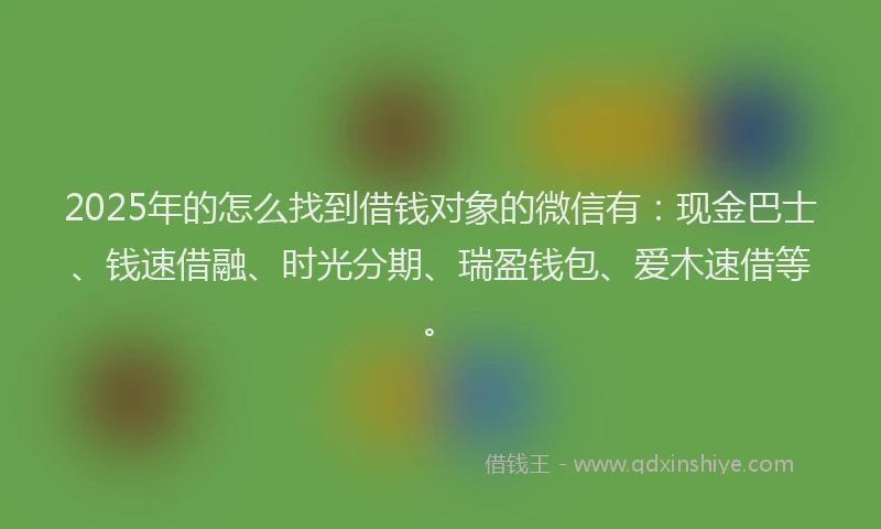 2025年的怎么找到借钱对象的微信有：现金巴士、钱速借融、时光分期、瑞盈钱包、爱木速借等。