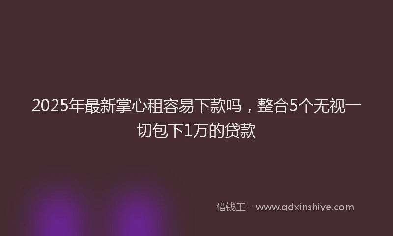 2025年最新掌心租容易下款吗，整合5个无视一切包下1万的贷款