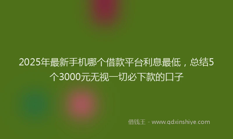 2025年最新手机哪个借款平台利息最低，总结5个3000元无视一切必下款的口子