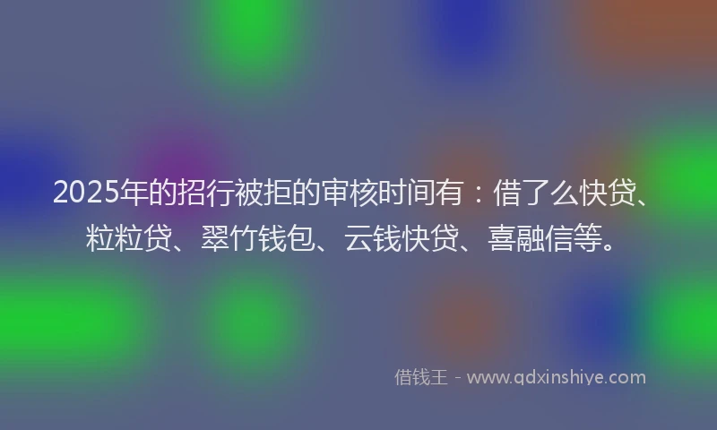 2025年的招行被拒的审核时间有：借了么快贷、粒粒贷、翠竹钱包、云钱快贷、喜融信等。