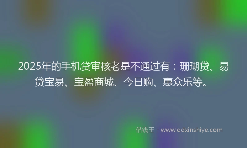 2025年的手机贷审核老是不通过有：珊瑚贷、易贷宝易、宝盈商城、今日购、惠众乐等。