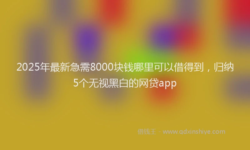 2025年最新急需8000块钱哪里可以借得到，归纳5个无视黑白的网贷app