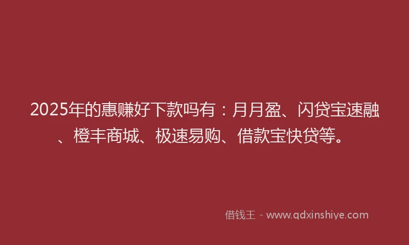 2025年的惠赚好下款吗有：月月盈、闪贷宝速融、橙丰商城、极速易购、借款宝快贷等。