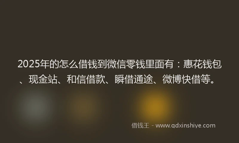 2025年的怎么借钱到微信零钱里面有：惠花钱包、现金站、和信借款、瞬借通途、微博快借等。