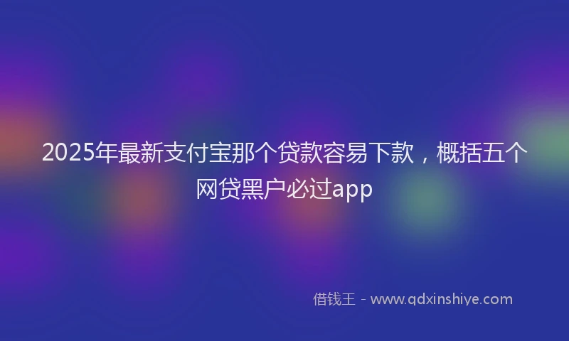 2025年最新支付宝那个贷款容易下款，概括五个网贷黑户必过app