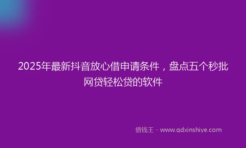 2025年最新抖音放心借申请条件，盘点五个秒批网贷轻松贷的软件