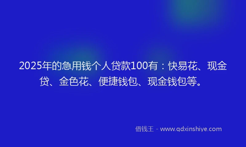 2025年的急用钱个人贷款100有：快易花、现金贷、金色花、便捷钱包、现金钱包等。