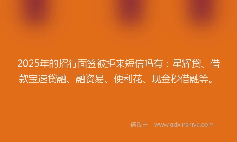 2025年的招行面签被拒来短信吗有：星辉贷、借款宝速贷融、融资易、便利花、现金秒借融等。